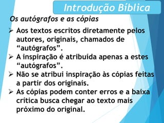 Os autógrafos e as cópias
Introdução Bíblica
 Aos textos escritos diretamente pelos
autores, originais, chamados de
“autógrafos”.
 A inspiração é atribuída apenas a estes
“autógrafos”.
 Não se atribui inspiração às cópias feitas
a partir dos originais.
 As cópias podem conter erros e a baixa
crítica busca chegar ao texto mais
próximo do original.
 
