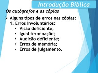 Os autógrafos e as cópias
Introdução Bíblica
 Alguns tipos de erros nas cópias:
1. Erros involuntários:
• Visão deficiente;
• Igual terminação;
• Audição deficiente;
• Erros de memória;
• Erros de julgamento.
 