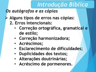 Os autógrafos e as cópias
Introdução Bíblica
 Alguns tipos de erros nas cópias:
2. Erros intencionais:
• Correção ortográfica, gramatical e
de estilo;
• Correção harmonizadora;
• Acréscimos;
• Esclarecimento de dificuldades;
• Duplicidades dos textos;
• Alterações doutrinárias;
• Acréscimo de pormenores.
 