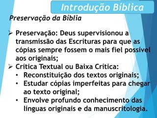 Preservação da Bíblia
Introdução Bíblica
 Preservação: Deus supervisionou a
transmissão das Escrituras para que as
cópias sempre fossem o mais fiel possível
aos originais;
 Crítica Textual ou Baixa Crítica:
• Reconstituição dos textos originais;
• Estudar cópias imperfeitas para chegar
ao texto original;
• Envolve profundo conhecimento das
línguas originais e da manuscritologia.
 