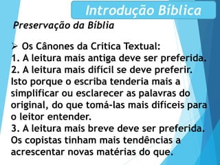 Preservação da Bíblia
Introdução Bíblica
 Os Cânones da Crítica Textual:
1. A leitura mais antiga deve ser preferida.
2. A leitura mais difícil se deve preferir.
Isto porque o escriba tenderia mais a
simplificar ou esclarecer as palavras do
original, do que tomá-las mais difíceis para
o leitor entender.
3. A leitura mais breve deve ser preferida.
Os copistas tinham mais tendências a
acrescentar novas matérias do que.
 