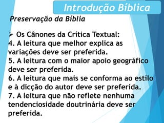 Preservação da Bíblia
Introdução Bíblica
 Os Cânones da Crítica Textual:
4. A leitura que melhor explica as
variações deve ser preferida.
5. A leitura com o maior apoio geográfico
deve ser preferida.
6. A leitura que mais se conforma ao estilo
e à dicção do autor deve ser preferida.
7. A leitura que não reflete nenhuma
tendenciosidade doutrinária deve ser
preferida.
 