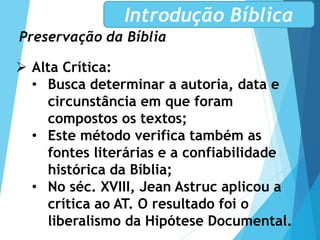 Preservação da Bíblia
Introdução Bíblica
 Alta Crítica:
• Busca determinar a autoria, data e
circunstância em que foram
compostos os textos;
• Este método verifica também as
fontes literárias e a confiabilidade
histórica da Bíblia;
• No séc. XVIII, Jean Astruc aplicou a
crítica ao AT. O resultado foi o
liberalismo da Hipótese Documental.
 
