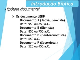 Hipótese documental
 Os documento JEDP
Documento J (Jeová, Jeovista)
Data: 950 ou 850 a.C.
Documento E (Elohista)
Data: 850 ou 750 a.C.
Documento D (Deuteronomista)
Data: 650 a.C.
Documento P (Sacerdotal)
Data: 525 ou 450 a.C.
Introdução Bíblica
 