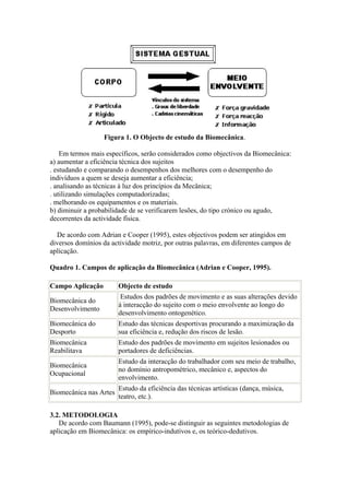 Figura 1. O Objecto de estudo da Biomecânica.
Em termos mais específicos, serão considerados como objectivos da Biomecânica:
a) aumentar a eficiência técnica dos sujeitos
. estudando e comparando o desempenhos dos melhores com o desempenho do
indivíduos a quem se deseja aumentar a eficiência;
. analisando as técnicas à luz dos princípios da Mecânica;
. utilizando simulações computadorizadas;
. melhorando os equipamentos e os materiais.
b) diminuir a probabilidade de se verificarem lesões, do tipo crónico ou agudo,
decorrentes da actividade física.
De acordo com Adrian e Cooper (1995), estes objectivos podem ser atingidos em
diversos domínios da actividade motriz, por outras palavras, em diferentes campos de
aplicação.
Quadro 1. Campos de aplicação da Biomecânica (Adrian e Cooper, 1995).
Campo Aplicação Objecto de estudo
Biomecânica do
Desenvolvimento
Estudos dos padrões de movimento e as suas alterações devido
à interacção do sujeito com o meio envolvente ao longo do
desenvolvimento ontogenético.
Biomecânica do
Desporto
Estudo das técnicas desportivas procurando a maximização da
sua eficiência e, redução dos riscos de lesão.
Biomecânica
Reabilitava
Estudo dos padrões de movimento em sujeitos lesionados ou
portadores de deficiências.
Biomecânica
Ocupacional
Estudo da interacção do trabalhador com seu meio de trabalho,
no domínio antropométrico, mecânico e, aspectos do
envolvimento.
Biomecânica nas Artes
Estudo da eficiência das técnicas artísticas (dança, música,
teatro, etc.).
3.2. METODOLOGIA
De acordo com Baumann (1995), pode-se distinguir as seguintes metodologias de
aplicação em Biomecânica: os empírico-indutivos e, os teórico-dedutivos.
 