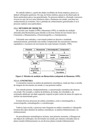 No método indutivo, a partir dos dados recolhidos de forma empírica, passa-se a
deduzir afirmações genéricas. Ou seja, de forma sintética, passa-se da observação de
factos particulares para a sua generalização. No processo dedutivo, efectuado o processo
inverso ou seja, far-se-á uma inferência sobre o fenómeno em estudo, com base nos
conhecimentos já existentes. Isto é, partindo de conhecimentos generalizados ir-se-á
procurar explicar casos particulares.
3.2.1. MÉTODOS DE MEDIÇÃO
De acordo com Amadio (1996) e Baumman (1995), os métodos de medição
utilizados pela Biomecânica para abordar as diversas formas de movimento são a
Cinemetria, a Dinamometria, a Electromiografia e, a Antropometria.
Utilizando estes métodos, o movimento poderá ser descrito e modelado
matematicamente, permitindo uma melhor compreensão dos mecanismos internos
reguladores e executores do movimento do corpo humano (Amadio, 1996).
Figura 2. Métodos de medição em Biomecânica (adaptado de Baumann, 1995).
3.2.1.1. CINEMETRIA
A cinemetria consiste na análise de parâmetros cinemáticos, tendo por base a recolha
de imagens do movimento em estudo e a sua posterior análise .
Este método permite, fundamentalmente, a caracterização cinemática das técnicas
em estudo. Por exemplo, a análise da distância, do tempo, da velocidade e, da
aceleração obtida por um dado segmento corporal ou pelo centro de massa do sujeito ao
realizar um determinado gesto.
Existem diversos processos de análise cinemática, como a cinematografia, a
cronociclografia, cineradiografia e, a estroboscopia.
Todavia, hoje em dia, o processo mais frequente na análise cinemática é videografia.
Existem dois tipos distintos de análises cinemáticas: as análises bidimensionais e as
tridimensionais.
Os procedimentos metodológicos incluem, num primeiro momento, a filmagem de
um objecto de calibração e do movimento em estudo, por câmaras colocadas num só
plano (estudos bidimensionais) ou em diversos planos (estudo tridimensional).
 
