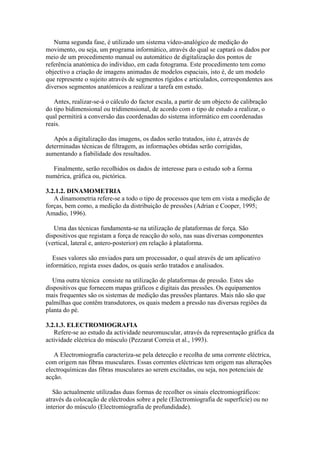 Numa segunda fase, é utilizado um sistema vídeo-analógico de medição do
movimento, ou seja, um programa informático, através do qual se captará os dados por
meio de um procedimento manual ou automático de digitalização dos pontos de
referência anatómica do indivíduo, em cada fotograma. Este procedimento tem como
objectivo a criação de imagens animadas de modelos espaciais, isto é, de um modelo
que represente o sujeito através de segmentos rígidos e articulados, correspondentes aos
diversos segmentos anatómicos a realizar a tarefa em estudo.
Antes, realizar-se-á o cálculo do factor escala, a partir de um objecto de calibração
do tipo bidimensional ou tridimensional, de acordo com o tipo de estudo a realizar, o
qual permitirá a conversão das coordenadas do sistema informático em coordenadas
reais.
Após a digitalização das imagens, os dados serão tratados, isto é, através de
determinadas técnicas de filtragem, as informações obtidas serão corrigidas,
aumentando a fiabilidade dos resultados.
Finalmente, serão recolhidos os dados de interesse para o estudo sob a forma
numérica, gráfica ou, pictórica.
3.2.1.2. DINAMOMETRIA
A dinamometria refere-se a todo o tipo de processos que tem em vista a medição de
forças, bem como, a medição da distribuição de pressões (Adrian e Cooper, 1995;
Amadio, 1996).
Uma das técnicas fundamenta-se na utilização de plataformas de força. São
dispositivos que registam a força de reacção do solo, nas suas diversas componentes
(vertical, lateral e, antero-posterior) em relação à plataforma.
Esses valores são enviados para um processador, o qual através de um aplicativo
informático, regista esses dados, os quais serão tratados e analisados.
Uma outra técnica consiste na utilização de plataformas de pressão. Estes são
dispositivos que fornecem mapas gráficos e digitais das pressões. Os equipamentos
mais frequentes são os sistemas de medição das pressões plantares. Mais não são que
palmilhas que contêm transdutores, os quais medem a pressão nas diversas regiões da
planta do pé.
3.2.1.3. ELECTROMIOGRAFIA
Refere-se ao estudo da actividade neuromuscular, através da representação gráfica da
actividade eléctrica do músculo (Pezzarat Correia et al., 1993).
A Electromiografia caracteriza-se pela detecção e recolha de uma corrente eléctrica,
com origem nas fibras musculares. Essas correntes eléctricas tem origem nas alterações
electroquímicas das fibras musculares ao serem excitadas, ou seja, nos potenciais de
acção.
São actualmente utilizadas duas formas de recolher os sinais electromiográficos:
através da colocação de eléctrodos sobre a pele (Electromiografia de superfície) ou no
interior do músculo (Electromiografia de profundidade).
 