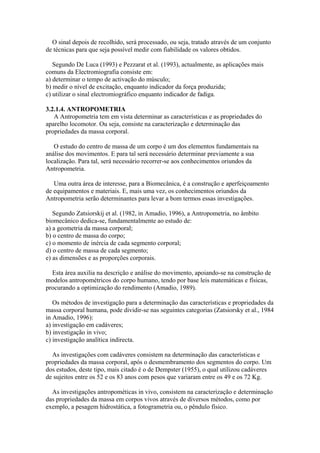 O sinal depois de recolhido, será processado, ou seja, tratado através de um conjunto
de técnicas para que seja possível medir com fiabilidade os valores obtidos.
Segundo De Luca (1993) e Pezzarat et al. (1993), actualmente, as aplicações mais
comuns da Electromiografia consiste em:
a) determinar o tempo de activação do músculo;
b) medir o nível de excitação, enquanto indicador da força produzida;
c) utilizar o sinal electromiográfico enquanto indicador de fadiga.
3.2.1.4. ANTROPOMETRIA
A Antropometria tem em vista determinar as características e as propriedades do
aparelho locomotor. Ou seja, consiste na caracterização e determinação das
propriedades da massa corporal.
O estudo do centro de massa de um corpo é um dos elementos fundamentais na
análise dos movimentos. E para tal será necessário determinar previamente a sua
localização. Para tal, será necessário recorrer-se aos conhecimentos oriundos da
Antropometria.
Uma outra área de interesse, para a Biomecânica, é a construção e aperfeiçoamento
de equipamentos e materiais. E, mais uma vez, os conhecimentos oriundos da
Antropometria serão determinantes para levar a bom termos essas investigações.
Segundo Zatsiorskij et al. (1982, in Amadio, 1996), a Antropometria, no âmbito
biomecânico dedica-se, fundamentalmente ao estudo de:
a) a geometria da massa corporal;
b) o centro de massa do corpo;
c) o momento de inércia de cada segmento corporal;
d) o centro de massa de cada segmento;
e) as dimensões e as proporções corporais.
Esta área auxilia na descrição e análise do movimento, apoiando-se na construção de
modelos antropométricos do corpo humano, tendo por base leis matemáticas e físicas,
procurando a optimização do rendimento (Amadio, 1989).
Os métodos de investigação para a determinação das características e propriedades da
massa corporal humana, pode dividir-se nas seguintes categorias (Zatsiorsky et al., 1984
in Amadio, 1996):
a) investigação em cadáveres;
b) investigação in vivo;
c) investigação analítica indirecta.
As investigações com cadáveres consistem na determinação das características e
propriedades da massa corporal, após o desmembramento dos segmentos do corpo. Um
dos estudos, deste tipo, mais citado é o de Dempster (1955), o qual utilizou cadáveres
de sujeitos entre os 52 e os 83 anos com pesos que variaram entre os 49 e os 72 Kg.
As investigações antropométicas in vivo, consistem na caracterização e determinação
das propriedades da massa em corpos vivos através de diversos métodos, como por
exemplo, a pesagem hidrostática, a fotogrametria ou, o pêndulo físico.
 
