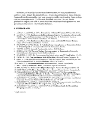 Finalmente, as investigações analíticas indirectas tem por base procedimentos
analíticos para o cálculo das características e propriedades inerciais da massa corporal.
Estes modelos são construídos com base em corpos rígidos e articulados. Esses modelos
caracterizam-se por serem: (i) sólidos de densidade uniforme; (ii) com formas
geométricas simples; (iii) com os eixos articulares fixos substituídos por móveis, para
que simulassem posições e movimentos humanos.
4. BIBLIOGRAFIA
1. ADRIAN, M. e COOPER, J. (1995). Biomechanics of Human Movement. McGraw-Hill. Boston.
2. AMADIO, A. (1989). Fundamentos da Biomecânica do Esporte. Considerações sobre a Análise
Cinética e Aspectos Neuro-musculares do Movimento. Tese de Doutoramento. Escola de
Educação Física da Universidade de São Paulo. Não Publicado.
3. AMADIO, A. (1996). Fundamentos Biomecânicos para a Análise do Movimento Humano.
Edição da Universidade de São Paulo. São Paulo.
4. BAUMMAN, W. (1995). Métodos de Medição e Campos de Aplicação da Biomecânica: Estado
da Arte e Perspectivas. VI Congresso Brasileiro de Biomecânica. Brasília.
5. CASTRO, S. (1976). Anatomia Fundamental. McGraw-Hill. São Paulo.
6. DE LUCA, C. (1993). The use of Surface Electromyography in Biomechanics. Watenweiler
Memorial Lecture. International Society for Biomechanics.
7. DEMPSTER, H. (1955). The Antropometry of the body in action. Ann. NY Acad. Sci. pp. 559-585.
8. ENOKA, R. (1988). Neuromechanical Basis of Kinesiology. Human Kinetics. Champaign, IL.
9. GAYA, A. (1994). Das Ciências do Desporto à Ciência do Desporto: Notas Introdutórias para uma
Epistemologia da Ciência do Desporto. Horizonte. XI (63). pp. 110-114.
10. GUYTON, A. (1988). Fisiologia Humana. Editora Guanabara Koogan. Rio de Janeiro.
11. HALL, S. (1991). Biomecânica Básica. Guanabara Koogan. Rio de Janeiro.
12. HAY, J. (1978). The Biomechanics of Sports Techniques. Prentice-Hall. Englewoo Cliffs, N.J.
13. MCGINNIS, P. (1999). Biomechanics of Sports and Exercise. Human Kinetics. Champaign, IL.
14. PEZZARAT CORREIA, P.; MIL-HOMENS, P. e VELOSO, A. (1993). Electromiografia.
Fundamentação Fisiológica. Métodos de Recolha e Processamento. Aplicações Cinesiológicas.
Edições da Faculdade de Motricidade Humana da Universidade Técnica de Lisboa. Lisboa.
15. ZATSIORSKY, W.; ARUIN, A.; SELUYANOV, W. (1982a). Massengeometrie des Menchliechen
Korpers (I). Theorie und Praxis der Korperkultur. (6). pp. 416-423.*
16. ZATSIORSKY, W.; ARUIN, A.; SELUYANOV, W. (1982b). Massengeometrie des Menchliechen
Korpers (II). Theorie und Praxis der Korperkultur. (7). pp. 533-541.*
17. ZATSIORSKY, W.; ARUIN, A.; SELUYANOV,W. (1984). Biomechanik des Menschlichen
Bewegungsaooarates. Sportverlag.*
* citação indirecta
 