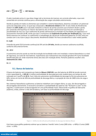 www.blue-sol.com 101
= 897 Wh/dia
O valor mostrado acima é o que deve chegar até os terminais do inversor, em corrente alternada, e que será
convertido em corrente contínua para a alimentação das cargas calculadas anteriormente.
Devido às perdas em todos os elementos que compõem o sistema fotovoltaico, devemos considerar um potencial
acima do estipulado acima, no qual seja computado o Rendimento Global do SFA. O valo médio do Rendimento
Global é de 89% (0,89) que é calculado mediante os fatores de perdas possíveis que envolvem desde a perda
por conversão eletroquímica no interior das baterias até um fator adimensional que leva em consideração a
possibilidade de mau uso. Esse coeficiente de perdas adimensional é ensinado nas faculdades de engenharia e é
jocosamente chamado de FC, sendo que aqui o nomeamos de Coeficiente de perdas por Verificação (KV
). Caso você
tenha interesse em conhecer os coeficientes e metodologia de cálculo do rendimento global de um SFA, entre em
contato com o seu tutor e peça o documento: Rendimento Global. Por hora consideramos o valor médio padrão:
R = 0,89
A tensão da parte CCd (corrente contínua) do SFA será de 24 Volts, devido ao inversor autônomo escolhido,
conforme dita anteriormente:
Vi = 24 V
A autonomia varia de acordo ao nível de insolação da localidade onde será instalado o sistema fotovoltaico e o nível
de segurança, ao custo de mais baterias. Suponhamos que realizaremos esta estação geradora PV numa localidade
beneficiada pelo sol, onde raramente temos dois dias sem insolação direta. Portanto podemos escolher uma
Autonomia de 3 dias.
N = 3
9.1. Banco de baterias
O banco de baterias será composto por baterias Moura 12MF105, que são baterias de 12 V de tensão nominal,
e tem capacidade C20
= 105 Ah. A melhor profundidade de descarga para este modelo (para um tempo de vida
estimado em 2 anos) é de 45 %. Com 3 dias de autonomia e profundidade de descarga no fim da autonomia em
60%, temos em torno de 20% de profundidade de descarga diária, e a projeção de mais de 1800 ciclos de carga e
descarga.
Nos sistemas fotovoltaicos autônomos as baterias trabalham com ciclagem diária, ou seja, são descarregadas e
descarregadas diariamente. É necessário considerar a probabilidade das baterias não “fecharem o ciclo” no dia
seguinte, e continuarem se descarregando em uma profundidade maior. Observando no gráfico do fabricante
podemos, então, estimar a vida útil da bateria, com base na profundidade de descarga:
Figura 1 - Gráfico da vida útil pela profundidade de descarga das Baterias Moura
Com base nesse gráfico podemos estimar que as baterias ‘viverão’ entre 2 anos (300 ciclos – a 40%) e 5 anos (1800
ciclos – a 20%).
 