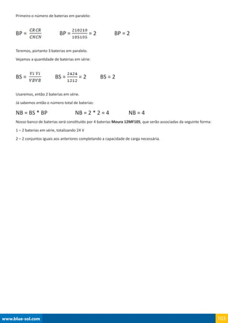 www.blue-sol.com 103
Primeiro o número de baterias em paralelo:
BP =                BP = = 2             BP = 2
Teremos, portanto 3 baterias em paralelo.
Vejamos a quantidade de baterias em série:
BS =             BS = = 2          BS = 2
Usaremos, então 2 baterias em série.
Já sabemos então o número total de baterias:
NB = BS * BP                    NB = 2 * 2 = 4              NB = 4
Nosso banco de baterias será constituído por 4 baterias Moura 12MF105, que serão associadas da seguinte forma:
1 – 2 baterias em série, totalizando 24 V
2 – 2 conjuntos iguais aos anteriores completando a capacidade de carga necessária.
 