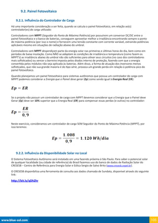 www.blue-sol.com 105
9.2. Painel Fotovoltaico
9.2.1. Influência do Controlador de Carga
Há uma importante consideração a ser feita, quando se calcula o painel fotovoltaico, em relação ao(s)
controlador(es) de carga utilizado:
Controladores com MPPT (Seguidor do Ponto de Máxima Potência) por possuírem um conversor DC/DC entre o
painel fotovoltaico e o banco de baterias, conseguem aproveitar melhor a irradiância encontrando sempre o ponto
de máxima potência (por isso o nome) e fornecem uma tensão constante com corrente variável, extraindo potências
aplicáveis mesmo em situações de radiação abaixo do umbral.
Controladores sem MPPT desperdiçam parte da energia solar nas primeiras e últimas horas do dia, bem como em
períodos de baixa insolação. Como NÃO se adaptam às condições de irradiância e temperatura (como fazem os
MPPT’s) as irradiância abaixo do umbral não são suficientes para ativar seus circuitos (no caso dos controladores
mais sofisticados) ou vencer a barreira imposta pelos diodos interno de proteção, fazendo com que a energia
convertida pelos módulos não seja aplicada às baterias. Além disso, a forma de atuação dos inversores menos
sofisticados, que não sua grande maioria é do tipo série, provoca um grande perda em relação à potência pico do
painel fotovoltaico.
Quando planejamos um painel fotovoltaico para sistemas autônomos que possua um controlador de carga com
MPPT podemos considerar a Energia que o Painel deve gerar (Ep) como sendo igual à Energia Real (ER):
Se o projeto não possuir um controlador de carga com MPPT devemos considerar que a Energia que o Painel deve
Gerar (Ep) deve ser 10% superior que a Energia Real (ER) para compensar essas perdas (e outras) no controlador:
Neste exercício, consideramos um controlador de carga SEM Seguidor do Ponto de Máxima Potência (MPPT), por
isso teremos:
9.2.2. Influência da Disponibilidade Solar no Local
O Sistema Fotovoltaico Autônomo será instalado em uma fazendo próxima à São Paulo. Para saber o potencial solar
de qualquer localidade (ou cidade de referência) do Brasil fazemos uso do banco de dados de Radiação Solar do
CRESESB – Centro de Referência para Energia Solar e Eólica Sergio de Salvo Brito (www.cresesb.cepel.br).
O CRESESB disponibiliza uma ferramenta de consulta aos dados chamado de Sundata, disponível através do seguinte
link:
http://bit.ly/qDhZhr
 