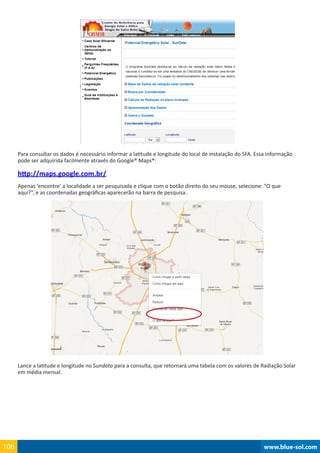 www.blue-sol.com106 www.blue-sol.com106
Para consultar os dados é necessário informar a latitude e longitude do local de instalação do SFA. Essa informação
pode ser adquirida facilmente através do Google® Maps®:
http://maps.google.com.br/
Apenas ‘encontre’ a localidade a ser pesquisada e clique com o botão direito do seu mouse, selecione: “O que
aqui?”, e as coordenadas geográficas aparecerão na barra de pesquisa.
Lance a latitude e longitude no Sundata para a consulta, que retornará uma tabela com os valores de Radiação Solar
em média mensal.
 