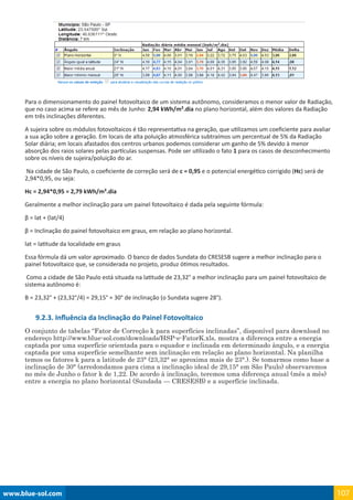 www.blue-sol.com 107
Para o dimensionamento do painel fotovoltaico de um sistema autônomo, consideramos o menor valor de Radiação,
que no caso acima se refere ao mês de Junho: 2,94 kWh/m².dia no plano horizontal, além dos valores da Radiação
em três inclinações diferentes.
A sujeira sobre os módulos fotovoltaicos é tão representativa na geração, que utilizamos um coeficiente para avaliar
a sua ação sobre a geração. Em locais de alta poluição atmosférica subtraímos um percentual de 5% da Radiação
Solar diária; em locais afastados dos centros urbanos podemos considerar um ganho de 5% devido à menor
absorção dos raios solares pelas partículas suspensas. Pode ser utilizado o fato 1 para os casos de desconhecimento
sobre os níveis de sujeira/poluição do ar.
Na cidade de São Paulo, o coeficiente de correção será de c = 0,95 e o potencial energético corrigido (Hc) será de
2,94*0,95, ou seja:
Hc = 2,94*0,95 = 2,79 kWh/m².dia
Geralmente a melhor inclinação para um painel fotovoltaico é dada pela seguinte fórmula:
β = lat + (lat/4)
β = Inclinação do painel fotovoltaico em graus, em relação ao plano horizontal.
lat = latitude da localidade em graus
Essa fórmula dá um valor aproximado. O banco de dados Sundata do CRESESB sugere a melhor inclinação para o
painel fotovoltaico que, se considerada no projeto, produz ótimos resultados.
Como a cidade de São Paulo está situada na latitude de 23,32° a melhor inclinação para um painel fotovoltaico de
sistema autônomo é:
Β = 23,32° + (23,32°/4) = 29,15° ≈ 30° de inclinação (o Sundata sugere 28°).
9.2.3. Influência da Inclinação do Painel Fotovoltaico
O conjunto de tabelas “Fator de Correção k para superfícies inclinadas”, disponível para download no
endereço http://www.blue-sol.com/downloads/HSP-e-FatorK.xls, mostra a diferença entre a energia
captada por uma superfície orientada para o equador e inclinada em determinado ângulo, e a energia
captada por uma superfície semelhante sem inclinação em relação ao plano horizontal. Na planilha
temos os fatores k para a latitude de 23° (23,32° se aproxima mais de 23°.). Se tomarmos como base a
inclinação de 30° (arredondamos para cima a inclinação ideal de 29,15° em São Paulo) observaremos
no mês de Junho o fator k de 1,22. De acordo à inclinação, teremos uma diferença anual (mês a mês)
entre a energia no plano horizontal (Sundada — CRESESB) e a superfície inclinada.
 