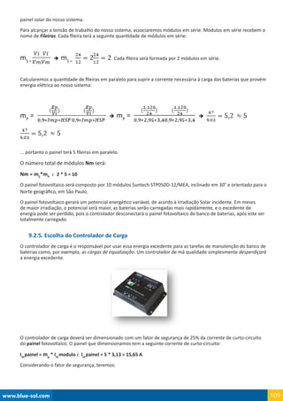 www.blue-sol.com 109
painel solar do nosso sistema:
Para alcançar a tensão de trabalho do nosso sistema, associaremos módulos em série. Módulos em série recebem o
nome de Fileiras. Cada fileira terá a seguinte quantidade de módulos em série:
mS =
è mS =
Cada fileira será formada por 2 módulos em série.
Calcularemos a quantidade de fileiras em paralelo para suprir a corrente necessária à carga das baterias que provém
energia elétrica ao nosso sistema:
mP
=   è mP
=   è
... portanto o painel terá 5 fileiras em paralelo.
O número total de módulos Nm será:
Nm = mS
*mP
è 2 * 5 = 10
O painel fotovoltaico será composto por 10 módulos Suntech STP050D-12/MEA, inclinado em 30° e orientado para o
Norte geográfico, em São Paulo.
O painel fotovoltaico gerará um potencial energético variável, de acordo à Irradiação Solar incidente. Em meses
de maior irradiação, o potencial será maior, as baterias serão carregadas mais rapidamente, e o excedente de
energia pode ser perdido, pois o controlador desconectará o painel fotovoltaico do banco de baterias, após este ser
totalmente carregado.
9.2.5. Escolha do Controlador de Carga
O controlador de carga é o responsável por usar essa energia excedente para as tarefas de manutenção do banco de
baterias como, por exemplo, as cargas de equalização. Um controlador de má qualidade simplesmente desperdiçará
a energia excedente.
O controlador de carga deverá ser dimensionado com um fator de segurança de 25% da corrente de curto-circuito
do painel fotovoltaico. O painel que dimensionamos tem a seguinte corrente de curto-circuito:
ISC
painel = mp
* ISC
modulo è ISC
painel = 5 * 3,13 = 15,65 A
Considerando o fator de segurança, teremos:
 