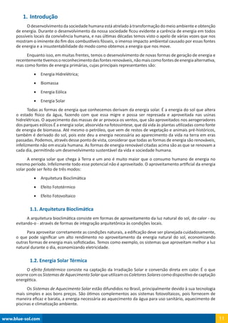www.blue-sol.com 11
1.	Introdução
O desenvolvimento da sociedade humana está atrelado à transformação do meio ambiente e obtenção
de energia. Durante o desenvolvimento da nossa sociedade ficou evidente a carência de energia em todos
possíveis locais da convivência humana, e nas últimas décadas temos visto o apelo de várias vozes que nos
mostram o iminente do fim dos combustíveis fósseis, o imenso impacto ambiental causado por essas fontes
de energia e a insustentabilidade do modo como obtemos a energia que nos move.
Enquanto isso, em muitas frentes, temos o desenvolvimento de novas formas de geração de energia e
recentementetivemosoreconhecimentodasfontesrenováveis,nãomaiscomofontesdeenergiaalternativa,
mas como fontes de energia primárias, cujas principais representantes são:
•	 Energia Hidrelétrica;
•	 Biomassa
•	 Energia Eólica
•	 Energia Solar
Todas as formas de energia que conhecemos derivam da energia solar. É a energia do sol que altera
o estado físico da água, fazendo com que essa migre e possa ser represada e aproveitada nas usinas
hidrelétricas. O aquecimento das massas de ar provoca os ventos, que são aproveitados nos aerogeradores
dos parques eólicos É a energia solar, absorvida na fotossíntese, que dá vida às plantas utilizadas como fonte
de energia de biomassa. Até mesmo o petróleo, que vem de restos de vegetação e animais pré-históricos,
também é derivado do sol, pois este deu a energia necessária ao aparecimento da vida na terra em eras
passadas. Podemos, através desse ponto de vista, considerar que todas as formas de energia são renováveis,
infelizmente não em escala humana. As formas de energia renovável citadas acima são as que se renovam a
cada dia, permitindo um desenvolvimento sustentável da vida e sociedade humana.
A energia solar que chega à Terra e um ano é muito maior que o consumo humano de energia no
mesmo período. Infelizmente todo esse potencial não é aproveitado. O aproveitamento artificial da energia
solar pode ser feito de três modos:
•	 Arquitetura Bioclimática
•	 Efeito Fototérmico
•	 Efeito Fotovoltaico
1.1. Arquitetura Bioclimática
A arquitetura bioclimática consiste em formas de aproveitamento da luz natural do sol, do calor - ou
evitando-o - através de formas de integração arquitetônica às condições locais.
Para aproveitar corretamente as condições naturais, a edificação deve ser planejada cuidadosamente,
o que pode significar um alto rendimento no aproveitamento da energia natural do sol, economizando
outras formas de energia mais sofisticadas. Temos como exemplo, os sistemas que aproveitam melhor a luz
natural durante o dia, economizando eletricidade.
1.2. Energia Solar Térmica
O efeito fototérmico consiste na captação da Irradiação Solar e conversão direta em calor. É o que
ocorre com os Sistemas de Aquecimento Solar que utilizam os Coletores Solares como dispositivo de captação
energética.
Os Sistemas de Aquecimento Solar estão difundidos no Brasil, principalmente devido à sua tecnologia
mais simples e aos bons preços. São ótimos complementos aos sistemas fotovoltaicos, pois fornecem de
maneira eficaz e barata, a energia necessária ao aquecimento da água para uso sanitário, aquecimento de
piscinas e climatização ambiente.
 