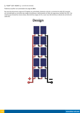 www.blue-sol.com110 www.blue-sol.com110
IE
= 15,65 * 1,23 = 19,56 A (IE
= corrente de entrada)
Podemos escolher um controlador de carga de 20 A.
No caso de possuirmos carga em CC ligadas ao controlador, devemos calcular a corrente de saída (IS), levando
em consideração as correntes das cargas simultâneas e adicionando um fator de segurança, também de 25% . No
sistema que ensaiamos nesse anexo, não teremos cargas em CC, e por isso não teremos o cálculo da corrente de
saída (IE).
 