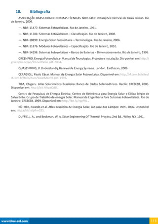 www.blue-sol.com 113
10.	 Bibliografia
ASSOCIAÇÃO BRASILEIRA DE NORMAS TÉCNICAS. NBR-5410: Instalações Elétricas de Baixa Tensão. Rio
de Janeiro, 2004.
—. NBR-11877: Sistemas Fotovoltaicos. Rio de Janeiro, 1991.
—. NBR-11704: Sistemas Fotovoltaicos – Classificação. Rio de Janeiro, 2008.
—. NBR-10899: Energia Solar Fotovoltaica – Terminologia. Rio de Janeiro, 2006.
—. NBR-11876: Módulos Fotovoltaicos – Especificação. Rio de Janeiro, 2010.
—. NBR-14298: Sistemas Fotovoltaicos – Banco de Baterias – Dimensionamento. Rio de Janeiro, 1999.
GREENPRO. Energia Fotovoltaica- Manual de Tecnologias, Projecto e Instalação. Dis-ponível em: http://
greenpro.de/po/fotovoltaico.pdf. 2004.
QUASCHNING, V. Understandig Renewable Energy Systems. London: Earthscan, 2006
CERAGIOLI, Paulo César. Manual de Energia Solar Fotovoltaica. Disponível em: http://rf.com.br/sites/
rf.com.br/files/docs/SolarMan97.pdf. 1997.
TIBA, Chigeru. Atlas Solarimético Brasileiro: Banco de Dados Solarimétricos. Recife: CRESESB, 2000.
Disponível em: http://bit.ly/qcrQB8 .
Centro de Pesquisas de Energia Elétrica. Centro de Referência para Energia Solar e Eólica Sérgio de
Salvo Brito. Grupo de Trabalho de energia Solar. Manual de Engenharia Para Sistemas Fotovoltaicos. Rio de
Janeiro: CRESESB, 1999. Disponível em: http://bit.ly/rggPRL .
RÜTHER, Ricardo et al. Atlas Brasileiro de Energia Solar. São José dos Campos: INPE, 2006. Disponível
em: http://bit.ly/pPmCE3.
DUFFIE, J. A., and Beckman, W. A. Solar Engineering Of Thermal Process, 2nd Ed., Wiley, N.Y, 1991.
 