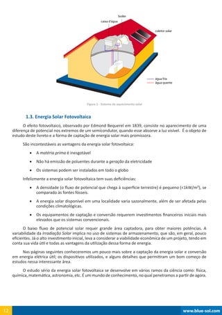boiler
caixa d’água
coletor solar
água fria
água quente
www.blue-sol.com12 www.blue-sol.com12
Figura 1 - Sistema de aquecimento solar
1.3. Energia Solar Fotovoltaica
O efeito fotovoltaico, observado por Edmond Bequerel em 1839, consiste no aparecimento de uma
diferença de potencial nos extremos de um semicondutor, quando esse absorve a luz visível.  É o objeto de
estudo deste livreto e a forma de captação de energia solar mais promissora.
São incontestáveis as vantagens da energia solar fotovoltaica:
•	 A matéria prima é inesgotável
•	 Não há emissão de poluentes durante a geração da eletricidade
•	 Os sistemas podem ser instalados em todo o globo
Infelizmente a energia solar fotovoltaica tem suas deficiências:
•	 A densidade (o fluxo de potencial que chega à superfície terrestre) é pequeno (1kW/m²), se
comparado às fontes fósseis.
•	 A energia solar disponível em uma localidade varia sazonalmente, além de ser afetada pelas
condições climatológicas.
•	 Os equipamentos de captação e conversão requerem investimentos financeiros iniciais mais
elevados que os sistemas convencionais.
O baixo fluxo de potencial solar requer grande área captadora, para obter maiores potências. A
variabilidade da Irradiação Solar implica no uso de sistemas de armazenamento, que são, em geral, pouco
eficientes. Já o alto investimento inicial, leva a considerar a viabilidade econômica de um projeto, tendo em
conta sua vida útil e todas as vantagens da utilização dessa forma de energia.
Nas páginas seguintes conheceremos um pouco mais sobre a captação da energia solar e conversão
em energia elétrica útil; os dispositivos utilizados, e alguns detalhes que permitiram um bom começo de
estudos nessa interessante área.
O estudo sério da energia solar fotovoltaica se desenvolve em vários ramos da ciência como: física,
química, matemática, astronomia, etc. É um mundo de conhecimento, no qual penetramos a partir de agora.
 