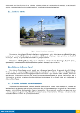 www.blue-sol.com 15
eletricidade das concessionárias. Os sistemas isolados podem ser classificados em Híbridos ou Autônomos
(Puros). Os sistemas autônomos podem ser com, ou sem armazenamento elétrico.
2.1.1.1. Sistemas Híbridos
Figura 3 - Sistema híbrido eólico fotovoltaico
Um sistema fotovoltaico híbrido trabalha em conjunto com outro sistema de geração elétrica, que
pode ser um aerogerador (no caso de um sistema híbrido solar-eólico), um moto-gerador a combustível
líquido (ex.: diesel), ou qualquer outro sistema de geração elétrica.
Um sistema híbrido pode ou não possuir sistema de armazenamento de energia. Quando possui,
geralmente o sistema de armazenamento tem autonomia menor ou igual a um dia.
2.1.1.2. Sistemas Autônomos (Puros)
Um sistema fotovoltaico puro é aquele que não possui outra forma de geração de eletricidade.
Devido ao fato de o sistema só gerar eletricidade nas horas de sol, os sistemas autônomos são dotados de
acumuladores que armazenam a energia para os períodos sem sol, o que acontece todas as noites, e também
nos períodos chuvosos ou nublados. Os acumuladores são dimensionados de acordo à autonomia que o
sistema deve ter, e essa varia de acordo às condições climatológicas da localidade onde será implantado o
sistema fotovoltaico.
2.1.1.3. Sistemas Autônomos Sem Armazenamento
São sistemas que funcionam somente durante as horas de sol. Temos como exemplo os sistemas de
bombeamentodeágua.Ascaracterísticasdasbombassãocalculadaslevandoemconsideraçãoanecessidade
água e o potencial Solar da localidade. O painel fotovoltaico é dimensionado para fornecer potencial para
a bomba. Apesar de, geralmente, não utilizarem sistemas de armazenamento elétrico, o armazenamento
energético é feito na forma de água no reservatório.
 
