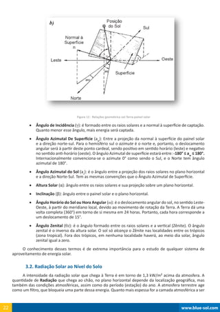 www.blue-sol.com22 www.blue-sol.com22
Figura 11 - Relações geométrica sol-Terra-painel solar
•	 Ângulo de Incidência (γ): é formado entre os raios solares e a normal à superfície de captação.
Quanto menor esse ângulo, mais energia será captada.
•	 Ângulo Azimutal De Superfície (aw
): Entre a projeção da normal à superfície do painel solar
e a direção norte-sul. Para o hemisfério sul o azimute é o norte e, portanto, o deslocamento
angular será à partir deste ponto cardeal, sendo positivo em sentido horário (leste) e negativo
no sentido anti-horário (oeste). O ângulo Azimutal de superfície estará entre: -180° ≤ aw
≤ 180°.
Internacionalmente convenciona-se o azimute 0° como sendo o Sul, e o Norte tem ângulo
azimutal de 180°.
•	 Ângulo Azimutal do Sol (as
): é o ângulo entre a projeção dos raios solares no plano horizontal
e a direção Norte-Sul. Tem as mesmas convenções que o Ângulo Azimutal de Superfície.
•	 Altura Solar (α): ângulo entre os raios solares e sua projeção sobre um plano horizontal.
•	 Inclinação (β): ângulo entre o painel solar e o plano horizontal.
•	 Ângulo Horário do Sol ou Hora Angular (ω): é o deslocamento angular do sol, no sentido Leste-
Oeste, à partir do meridiano local, devido ao movimento de rotação da Terra. A Terra dá uma
volta completa (360°) em torno de si mesma em 24 horas. Portanto, cada hora corresponde a
um deslocamento de 15°.
•	 Ângulo Zenital (θz): é o ângulo formado entre os raios solares e a vertical (Zênite). O ângulo
zenital é o inverso da altura solar. O sol só alcança o Zênite nas localidades entre os trópicos
(zona tropical). Fora dos trópicos, em nenhuma localidade haverá, ao meio dia solar, ângulo
zenital igual a zero.
O conhecimento desses termos é de extrema importância para o estudo de qualquer sistema de
aproveitamento de energia solar.
3.2. Radiação Solar ao Nível do Solo
A intensidade da radiação solar que chega à Terra é em torno de 1,3 kW/m² acima da atmosfera. A
quantidade de Radiação que chega ao chão, no plano horizontal depende da localização geográfica, mas
também das condições atmosféricas, assim como do período (estação) do ano. A atmosfera terrestre age
como um filtro, que bloqueia uma parte dessa energia. Quanto mais espessa for a camada atmosférica a ser
 
