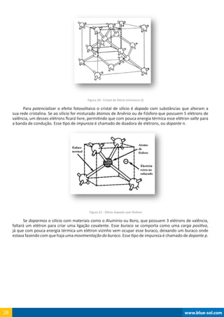 www.blue-sol.com28 www.blue-sol.com28
Figura 20 - Cristal de Silício Intrínseco (i)
Para potencializar o efeito fotovoltaico o cristal de silício é dopado com substâncias que alteram a
sua rede cristalina. Se ao silício for misturado átomos de Arsênio ou de Fósforo que possuem 5 elétrons de
valência, um desses elétrons ficará livre, permitindo que com pouca energia térmica esse elétron salte para
a banda de condução. Esse tipo de impureza é chamado de doadora de elétrons, ou dopante n.
Figura 21 - Silício dopado com fósforo
Se doparmos o silício com materiais como o Alumínio ou Boro, que possuem 3 elétrons de valência,
faltará um elétron para criar uma ligação covalente. Esse buraco se comporta como uma carga positiva,
já que com pouca energia térmica um elétron vizinho vem ocupar esse buraco, deixando um buraco onde
estava fazendo com que haja uma movimentação do buraco. Esse tipo de impureza é chamado de dopante p.
 