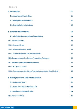 www.blue-sol.com 3
1.	Introdução11
1.1. Arquitetura Bioclimática 11
1.2. Energia solar Fototérmica 11
1.3. Energia Solar Fotovoltaica 12
2.	Sistemas fotovoltaicos 14
2.1. Classificação dos sistemas fotovoltaicos 14
2.1.1. Sistemas Isolados 14
2.1.1.1. Sistemas Híbridos 15
2.1.1.2. Sistemas Autônomos (Puros) 15
2.1.1.3. Sistemas Autônomos Sem Armazenamento 15
2.1.2. Componentes de Um Sistema Fotovoltaico Autônomo 16
2.1.3. Sistemas Conectados à Rede (On-Grid) 17
2.1.3.1. Benefícios ao usuário 17
2.1.3.2. Componentes de Um Sistema Fotovoltaico Conectado À Rede (On-Grid) 18
3.	Radiação Solar e Efeito Fotovoltaico 20
3.1. Geometria Solar 21
3.2. Radiação Solar ao Nível do Solo 22
3.3. Medindo o Potencial Solar 24
3.3.1. Horas de Sol Pico 25
Sumário
 