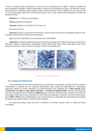 www.blue-sol.com34 www.blue-sol.com34
o silício em estado bruto é aquecido no vácuo até uma temperatura de 1.500°C e depois resfriado até
uma temperatura de 800°C. Pode-se aproveitar o processo de purificação do silício, e já adicionar o Boro.
Nesse processo é utilizado menos energia. Serão criados blocos de silício de 40x40 cm² com altura de 30
cm. O processo segue como o do silício monocristalino, com o corte, tratamento antirreflexo e criação dos
contatos frontais.
Eficiência: 13 – 15% (com antirreflexo)
Forma: geralmente quadrada.
Tamanho: 10x10 cm², 12,5x12,5 cm², 15x15 cm².
Espessura: 0,3 mm.
Estrutura: durante o resfriamento, formam-se vários cristais de silício com orientações diversas. Essa
formação multicristalina é facilmente reconhecida.
Cor: azul (com antirreflexo), cinza prateado (sem antirreflexo).
Fabricantes:  Al-Afandi, BP Solar, Deutsche Cell, ErSol, Eurosolare, GPV, Kwazar JSC, Kyocera, Maharishi,
Mitsubishi, Motech, Photovoltech, Photowatt, Q-Cells, RWE Schott Solar, Sharp, Shell Solar, Solar Power
Industries, Solartec, Solterra, Suntech, Sunways, Tianjin Jinneng Solar Cell.
Figura 27 - Celulas de silício policristalino
4.1.2. Células de Película Fina
O desenvolvimento das células fotovoltaicas de película fina vem desde a década de 90. O material
semicondutor é aplicado em um substrato, geralmente vidro, através de deposição por vaporização,
deposição catódica ou banho eletrolítico. Os semicondutores mais utilizados são o silício amorfo (a-Si),
o disseleneto de cobre e índio (gálio) (CIS-CIGS) e o telureto de cádmio (CdTe). Devido à alta absorção
luminosa, camadas de menor espessura (0,001 mm) são, em teoria, suficientes para converter a luz solar em
eletricidade. Além disso, esses materiais são mais facilmente dopados e requerem menores temperaturas
(entre 200°C e 500°C) para sua fabricação, o que, combinado com a capacidade de automação para produção
em larga escala, pode baratear o preço final dos módulos.
As células de película finam não tem o tamanho e o formato restrito, como as células de silício
cristalizado.
 