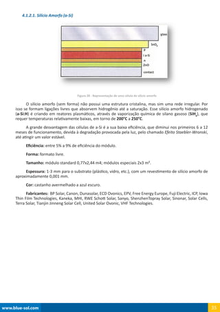 www.blue-sol.com 35
4.1.2.1. Silício Amorfo (a-Si)
Figura 28 - Representação de uma célula de silício amorfo
O silício amorfo (sem forma) não possui uma estrutura cristalina, mas sim uma rede irregular. Por
isso se formam ligações livres que absorvem hidrogênio até a saturação. Esse silício amorfo hidrogenado
(a-Si:H) é criando em reatores plasmáticos, através de vaporização química de silano gasoso (SiH4
), que
requer temperaturas relativamente baixas, em torno de 200°C a 250°C.
A grande desvantagem das células de a-Si é a sua baixa eficiência, que diminui nos primeiros 6 a 12
meses de funcionamento, devida à degradação provocada pela luz, pelo chamado Efeito Staebler-Wronski,
até atingir um valor estável.
Eficiência: entre 5% a 9% de eficiência do módulo.
Forma: formato livre.
Tamanho: módulo standard 0,77x2,44 m4; módulos especiais 2x3 m².
Espessura: 1-3 mm para o substrato (plástico, vidro, etc.), com um revestimento de silício amorfo de
aproximadamente 0,001 mm.
Cor: castanho avermelhado a azul escuro.
Fabricantes: BP Solar, Canon, Dunasolar, ECD Ovonics, EPV, Free Energy Europe, Fuji Electric, ICP, Iowa
Thin Film Technologies, Kaneka, MHI, RWE Schott Solar, Sanyo, ShenzhenTopray Solar, Sinonar, Solar Cells,
Terra Solar, Tianjin Jinneng Solar Cell, United Solar Ovonic, VHF Technologies.
 