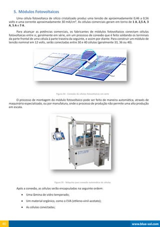 www.blue-sol.com40 www.blue-sol.com40
5.	Módulos Fotovoltaicos
Uma célula fotovoltaica de silício cristalizado produz uma tensão de aproximadamente 0,46 a 0,56
volts e uma corrente aproximadamente 30 mA/cm². As células comerciais geram em torno de 1 A, 2,5 A, 3
A, 5 A e 7 A.
Para alcançar as potências comerciais, os fabricantes de módulos fotovoltaicos conectam células
fotovoltaicas entre si, geralmente em série, em um processo de conexão que é feito soldando os terminais
da parte frontal de uma célula à parte traseira da seguinte, e assim por diante. Para construir um módulo de
tensão nominal em 12 volts, serão conectadas entre 30 e 40 células (geralmente 33, 36 ou 40).
Figura 34 - Conexão de células fotovoltaicas em série
O processo de montagem do módulo fotovoltaico pode ser feito de maneira automática, através de
maquinário especializado, ou por manufatura, onde o processo de produção não permite uma alta produção
em escala.
Figura 35 - Máquina para conexão automática de células
Após a conexão, as células serão encapsuladas na seguinte ordem:
•	 Uma lâmina de vidro temperado;
•	 Um material orgânico, como o EVA (etileno-vinil-acetato);
•	 As células conectadas;
 