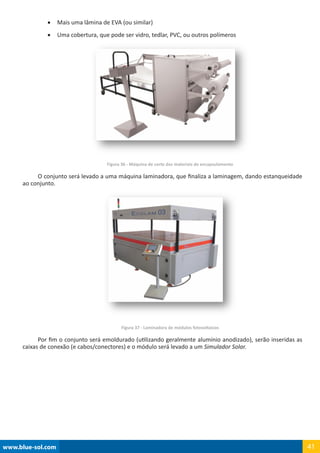 www.blue-sol.com 41
•	 Mais uma lâmina de EVA (ou similar)
•	 Uma cobertura, que pode ser vidro, tedlar, PVC, ou outros polímeros
Figura 36 - Máquina de corte dos materiais de encapsulamento
O conjunto será levado a uma máquina laminadora, que finaliza a laminagem, dando estanqueidade
ao conjunto.
Figura 37 - Laminadora de módulos fotovoltaicos
Por fim o conjunto será emoldurado (utilizando geralmente alumínio anodizado), serão inseridas as
caixas de conexão (e cabos/conectores) e o módulo será levado a um Simulador Solar.
 