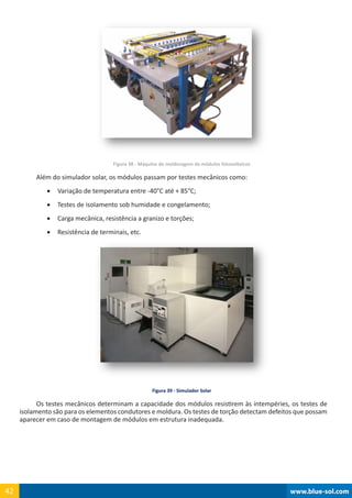 www.blue-sol.com42 www.blue-sol.com42
Figura 38 - Máquina de molduragem de módulos fotovoltaicos
Além do simulador solar, os módulos passam por testes mecânicos como:
•	 Variação de temperatura entre -40°C até + 85°C;
•	 Testes de isolamento sob humidade e congelamento;
•	 Carga mecânica, resistência a granizo e torções;
•	 Resistência de terminais, etc.
Figura 39 - Simulador Solar
Os testes mecânicos determinam a capacidade dos módulos resistirem às intempéries, os testes de
isolamento são para os elementos condutores e moldura. Os testes de torção detectam defeitos que possam
aparecer em caso de montagem de módulos em estrutura inadequada.
 