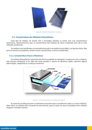 www.blue-sol.com 43
Figura 40 - Módulos fotovoltaicos comerciais
5.1. Características dos Módulos Fotovoltaicos
Cada tipo de módulo, de acordo com a tecnologia utilizada na célula, tem suas características
particulares. Apresentaremos aqui, as características dos módulos de silício cristalizado, pois são os mais
utilizados atualmente.
Os módulos são classificados no mercado de acordo à sua potência-pico (Wp), e ao tipo de célula. Mas
para um técnico ou projetista, existem outras características a serem consideradas.
5.1.1. Características Físicas e Mecânicas
Os módulos fotovoltaicos comerciais tem forma quadrada ou retangular. A espessura, sem a moldura,
não costuma ultrapassar 4 cm. Não são muito pesados e, apesar da aparência rígida, suportam ligeiras
deformações, adaptando-se a esforços mecânicos.
Figura 41 - Corte transversal de um módulo fotovoltaico
As caixas de conexão possuem o isolamento necessário para a conexão dos cabos e a outros módulos.
Além disso, os módulos têm um ponto de aterramento, para os casos em que as conexões entre módulos
cheguem a tensões maiores.
 