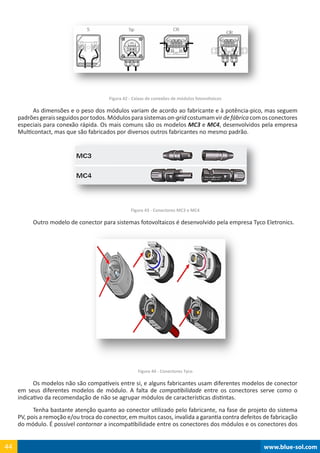 www.blue-sol.com44 www.blue-sol.com44
Figura 42 - Caixas de conexões de módulos fotovoltaicos
As dimensões e o peso dos módulos variam de acordo ao fabricante e à potência-pico, mas seguem
padrõesgeraisseguidosportodos.Módulosparasistemason-gridcostumamvirdefábricacomosconectores
especiais para conexão rápida. Os mais comuns são os modelos MC3 e MC4, desenvolvidos pela empresa
Multicontact, mas que são fabricados por diversos outros fabricantes no mesmo padrão.
Figura 43 - Conectores MC3 e MC4
Outro modelo de conector para sistemas fotovoltaicos é desenvolvido pela empresa Tyco Eletronics.
Figura 44 - Conectores Tyco
Os modelos não são compatíveis entre si, e alguns fabricantes usam diferentes modelos de conector
em seus diferentes modelos de módulo. A falta de compatibilidade entre os conectores serve como o
indicativo da recomendação de não se agrupar módulos de características distintas.
Tenha bastante atenção quanto ao conector utilizado pelo fabricante, na fase de projeto do sistema
PV, pois a remoção e/ou troca do conector, em muitos casos, invalida a garantia contra defeitos de fabricação
do módulo. É possível contornar a incompatibilidade entre os conectores dos módulos e os conectores dos
 