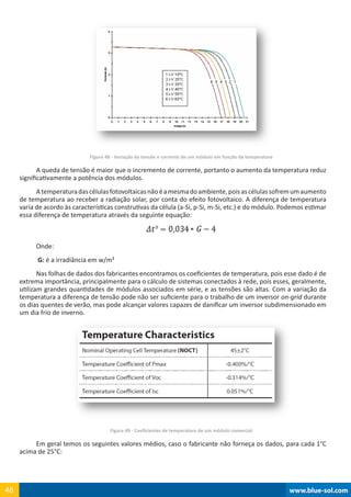 www.blue-sol.com48 www.blue-sol.com48
Figura 48 - Variação da tensão e corrente de um módulo em função da temperatura
A queda de tensão é maior que o incremento de corrente, portanto o aumento da temperatura reduz
significativamente a potência dos módulos.
Atemperaturadascélulasfotovoltaicasnãoéamesmadoambiente,poisascélulassofremumaumento
de temperatura ao receber a radiação solar, por conta do efeito fotovoltaico. A diferença de temperatura
varia de acordo às características construtivas da célula (a-Si, p-Si, m-Si, etc.) e do módulo. Podemos estimar
essa diferença de temperatura através da seguinte equação:
Onde:
G: é a irradiância em w/m²
Nas folhas de dados dos fabricantes encontramos os coeficientes de temperatura, pois esse dado é de
extrema importância, principalmente para o cálculo de sistemas conectados à rede, pois esses, geralmente,
utilizam grandes quantidades de módulos associados em série, e as tensões são altas. Com a variação da
temperatura a diferença de tensão pode não ser suficiente para o trabalho de um inversor on-grid durante
os dias quentes de verão, mas pode alcançar valores capazes de danificar um inversor subdimensionado em
um dia frio de inverno.
Figura 49 - Coeficientes de temperatura de um módulo comercial
Em geral temos os seguintes valores médios, caso o fabricante não forneça os dados, para cada 1°C
acima de 25°C:
 