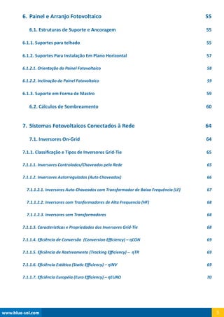 www.blue-sol.com 5
6.	Painel e Arranjo Fotovoltaico 55
6.1. Estruturas de Suporte e Ancoragem 55
6.1.1. Suportes para telhado 55
6.1.2. Suportes Para Instalação Em Plano Horizontal 57
6.1.2.1. Orientação do Painel Fotovoltaico 58
6.1.2.2. Inclinação do Painel Fotovoltaico 59
6.1.3. Suporte em Forma de Mastro 59
6.2. Cálculos de Sombreamento 60
7.	Sistemas Fotovoltaicos Conectados à Rede 64
7.1. Inversores On-Grid 64
7.1.1. Classificação e Tipos de Inversores Grid-Tie 65
7.1.1.1. Inversores Controlados/Chaveados pela Rede 65
7.1.1.2. Inversores Autorregulados (Auto Chaveados) 66
7.1.1.2.1. Inversores Auto-Chaveados com Transformador de Baixa Frequência (LF) 67
7.1.1.2.2. Inversores com Tranformadores de Alta Frequencia (HF) 68
7.1.1.2.3. Inversores sem Transformadores 68
7.1.1.3. Características e Propriedades dos Inversores Grid-Tie 68
7.1.1.4. Eficiência de Conversão (Conversion Efficiency) – ηCON 69
7.1.1.5. Eficiência de Rastreamento (Tracking Efficiency) – ηTR 69
7.1.1.6. Eficiência Estática (Static Efficiency) – ηINV 69
7.1.1.7. Eficiência Européia (Euro Efficiency) – ηEURO  70
 