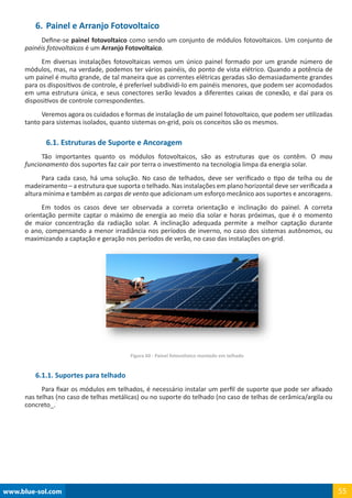 www.blue-sol.com 55
6.	Painel e Arranjo Fotovoltaico
Define-se painel fotovoltaico como sendo um conjunto de módulos fotovoltaicos. Um conjunto de
painéis fotovoltaicos é um Arranjo Fotovoltaico.
Em diversas instalações fotovoltaicas vemos um único painel formado por um grande número de
módulos, mas, na verdade, podemos ter vários painéis, do ponto de vista elétrico. Quando a potência de
um painel é muito grande, de tal maneira que as correntes elétricas geradas são demasiadamente grandes
para os dispositivos de controle, é preferível subdividi-lo em painéis menores, que podem ser acomodados
em uma estrutura única, e seus conectores serão levados a diferentes caixas de conexão, e daí para os
dispositivos de controle correspondentes.
Veremos agora os cuidados e formas de instalação de um painel fotovoltaico, que podem ser utilizadas
tanto para sistemas isolados, quanto sistemas on-grid, pois os conceitos são os mesmos.
6.1. Estruturas de Suporte e Ancoragem
Tão importantes quanto os módulos fotovoltaicos, são as estruturas que os contêm. O mau
funcionamento dos suportes faz cair por terra o investimento na tecnologia limpa da energia solar.
Para cada caso, há uma solução. No caso de telhados, deve ser verificado o tipo de telha ou de
madeiramento – a estrutura que suporta o telhado. Nas instalações em plano horizontal deve ser verificada a
altura mínima e também as cargas de vento que adicionam um esforço mecânico aos suportes e ancoragens.
Em todos os casos deve ser observada a correta orientação e inclinação do painel. A correta
orientação permite captar o máximo de energia ao meio dia solar e horas próximas, que é o momento
de maior concentração da radiação solar. A inclinação adequada permite a melhor captação durante
o ano, compensando a menor irradiância nos períodos de inverno, no caso dos sistemas autônomos, ou
maximizando a captação e geração nos períodos de verão, no caso das instalações on-grid.
Figura 60 - Painel fotovoltaico montado em telhado
6.1.1. Suportes para telhado
Para fixar os módulos em telhados, é necessário instalar um perfil de suporte que pode ser afixado
nas telhas (no caso de telhas metálicas) ou no suporte do telhado (no caso de telhas de cerâmica/argila ou
concreto_.
 