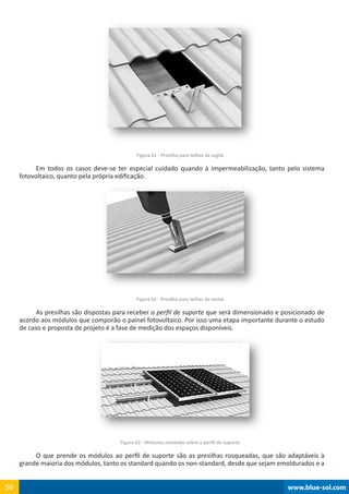 www.blue-sol.com56 www.blue-sol.com56
Figura 61 - Presilha para telhas de argila
Em todos os casos deve-se ter especial cuidado quando à impermeabilização, tanto pelo sistema
fotovoltaico, quanto pela própria edificação.
Figura 62 - Presilha para telhas de metal
As presilhas são dispostas para receber o perfil de suporte que será dimensionado e posicionado de
acordo aos módulos que comporão o painel fotovoltaico. Por isso uma etapa importante durante o estudo
de caso e proposta de projeto é a fase de medição dos espaços disponíveis.
Figura 63 - Módulos montado sobre o perfil de suporte
O que prende os módulos ao perfil de suporte são as presilhas rosqueadas, que são adaptáveis à
grande maioria dos módulos, tanto os standard quando os non-standard, desde que sejam emoldurados e a
 
