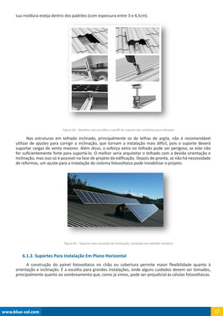 www.blue-sol.com 57
sua moldura esteja dentro dos padrões (com espessura entre 3 e 4,5cm).
Figura 64 - Detalhes das presilhas e perfil de suporte dos módulos para telhados
Nas estruturas em telhado inclinado, principalmente os de telhas de argila, não é recomendável
utilizar de ajustes para corrigir a inclinação, que tornam a instalação mais difícil, pois o suporte deverá
suportar cargas de vento maiores. Além disso, o esforço extra no telhado pode ser perigoso, se este não
for suficientemente forte para suportá-lo. O melhor seria arquitetar o telhado com a devida orientação e
inclinação, mas isso só é possível na fase de projeto da edificação. Depois de pronta, se não há necessidade
de reformas, um ajuste para a instalação do sistema fotovoltaico pode inviabilizar o projeto.
Figura 65 - Suporte com correção da inclinação, instalado em telhado metálico
6.1.2. Suportes Para Instalação Em Plano Horizontal
A construção do painel fotovoltaico no chão ou cobertura permite maior flexibilidade quanto à
orientação e inclinação. É a escolha para grandes instalações, onde alguns cuidados devem ser tomados,
principalmente quanto ao sombreamento que, como já vimos, pode ser prejudicial às células fotovoltaicas.
 