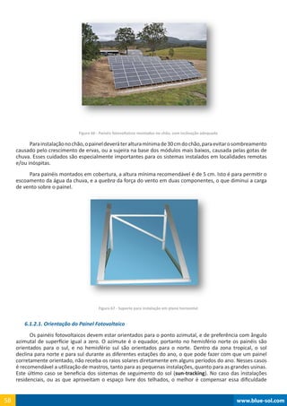 www.blue-sol.com58 www.blue-sol.com58
Figura 66 - Painéis fotovoltaicos montados no chão, com inclinação adequada
Parainstalaçãonochão,opaineldeveráteralturamínimade30cmdochão,paraevitarosombreamento
causado pelo crescimento de ervas, ou a sujeira na base dos módulos mais baixos, causada pelas gotas de
chuva. Esses cuidados são especialmente importantes para os sistemas instalados em localidades remotas
e/ou inóspitas.
Para painéis montados em cobertura, a altura mínima recomendável é de 5 cm. Isto é para permitir o
escoamento da água da chuva, e a quebra da força do vento em duas componentes, o que diminui a carga
de vento sobre o painel.
Figura 67 - Suporte para instalação em plano horizontal
6.1.2.1. Orientação do Painel Fotovoltaico
Os painéis fotovoltaicos devem estar orientados para o ponto azimutal, e de preferência com ângulo
azimutal de superfície igual a zero. O azimute é o equador, portanto no hemisfério norte os painéis são
orientados para o sul, e no hemisfério sul são orientados para o norte. Dentro da zona tropical, o sol
declina para norte e para sul durante as diferentes estações do ano, o que pode fazer com que um painel
corretamente orientado, não receba os raios solares diretamente em alguns períodos do ano. Nesses casos
é recomendável a utilização de mastros, tanto para as pequenas instalações, quanto para as grandes usinas.
Este último caso se beneficia dos sistemas de seguimento do sol (sun-tracking). No caso das instalações
residenciais, ou as que aproveitam o espaço livre dos telhados, o melhor é compensar essa dificuldade
 