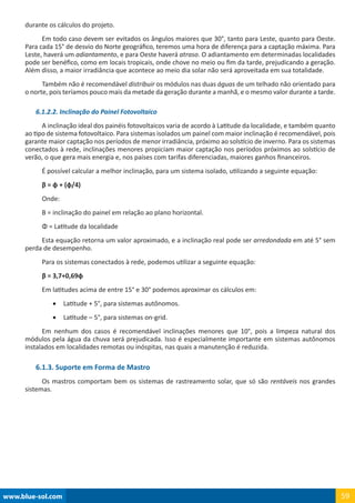 www.blue-sol.com 59
durante os cálculos do projeto.
Em todo caso devem ser evitados os ângulos maiores que 30°, tanto para Leste, quanto para Oeste.
Para cada 15° de desvio do Norte geográfico, teremos uma hora de diferença para a captação máxima. Para
Leste, haverá um adiantamento, e para Oeste haverá atraso. O adiantamento em determinadas localidades
pode ser benéfico, como em locais tropicais, onde chove no meio ou fim da tarde, prejudicando a geração.
Além disso, a maior irradiância que acontece ao meio dia solar não será aproveitada em sua totalidade.
Também não é recomendável distribuir os módulos nas duas águas de um telhado não orientado para
o norte, pois teríamos pouco mais da metade da geração durante a manhã, e o mesmo valor durante a tarde.
6.1.2.2. Inclinação do Painel Fotovoltaico
A inclinação ideal dos painéis fotovoltaicos varia de acordo à Latitude da localidade, e também quanto
ao tipo de sistema fotovoltaico. Para sistemas isolados um painel com maior inclinação é recomendável, pois
garante maior captação nos períodos de menor irradiância, próximo ao solstício de inverno. Para os sistemas
conectados à rede, inclinações menores propiciam maior captação nos períodos próximos ao solstício de
verão, o que gera mais energia e, nos países com tarifas diferenciadas, maiores ganhos financeiros.
É possível calcular a melhor inclinação, para um sistema isolado, utilizando a seguinte equação:
β = φ + (φ/4)
Onde:
Β = inclinação do painel em relação ao plano horizontal.
Φ = Latitude da localidade
Esta equação retorna um valor aproximado, e a inclinação real pode ser arredondada em até 5° sem
perda de desempenho.
Para os sistemas conectados à rede, podemos utilizar a seguinte equação:
β = 3,7+0,69φ
Em latitudes acima de entre 15° e 30° podemos aproximar os cálculos em:
•	 Latitude + 5°, para sistemas autônomos.
•	 Latitude – 5°, para sistemas on-grid.
Em nenhum dos casos é recomendável inclinações menores que 10°, pois a limpeza natural dos
módulos pela água da chuva será prejudicada. Isso é especialmente importante em sistemas autônomos
instalados em localidades remotas ou inóspitas, nas quais a manutenção é reduzida.
6.1.3. Suporte em Forma de Mastro
Os mastros comportam bem os sistemas de rastreamento solar, que só são rentáveis nos grandes
sistemas.
 
