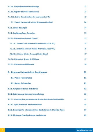 www.blue-sol.com6 www.blue-sol.com6
7.1.1.8. Comportamento em Sobrecarga 71
7.1.1.9. Registro de Dados Operacionais 71
7.1.1.10. Outras Características dos Inversores Grid-Tie 72
7.2. Painel Fotovoltaico Para Sistemas On-Grid 74
7.2.1. Caixas de Junção 74
7.2.2. Configurações e Conceitos 75
7.2.2.1. Sistemas com Inversor Central 75
7.2.2.1.1. Sistema com baixa tensão de entrada (120 VCC) 75
7.2.2.1.2. Sistemas com Alta Tensão de Entrada (120 VCC) 76
7.2.2.1.3. Sistema Mestre-Escravo (Master-Slave) 77
7.2.2.2. Sistemas de Grupos de Módulos 77
7.2.2.3. Sistemas com Módulos CA 78
8.	Sistemas Fotovoltaicos Autônomos 81
8.1. Painel Fotovoltaico 81
8.2. Banco de baterias 81
8.2.1. Funções do banco de baterias 82
8.2.2. Baterias para Sistemas Fotovoltaicos  82
8.2.2.1. Constituição e funcionamento de uma Bateria de Chumbo Ácido 82
8.2.2.2. Tipos de Baterias de Chumbo-Ácido 85
8.2.3. Desempenho e Características das Baterias de Chumbo-Ácido 87
8.2.4. Efeitos do Envelhecimento nas Baterias 89
 