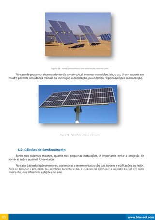 www.blue-sol.com60 www.blue-sol.com60
Figura 68 - Painel fotovoltaico com sistema de rastreio solar
Nocasodepequenossistemasdentrodazonatropical,mesmososresidenciais,ousodeumsuporteem
mastro permite a mudança manual da inclinação e orientação, pelo técnico responsável pela manutenção.
Figura 69 - Painel fotovoltaico em mastro
6.2. Cálculos de Sombreamento
Tanto nos sistemas maiores, quanto nas pequenas instalações, é importante evitar a projeção de
sombras sobre o painel fotovoltaico.
No caso das instalações menores, as sombras a serem evitadas são das árvores e edificações ao redor.
Para se calcular a projeção das sombras durante o dia, é necessário conhecer a posição do sol em cada
momento, nas diferentes estações do ano.
 
