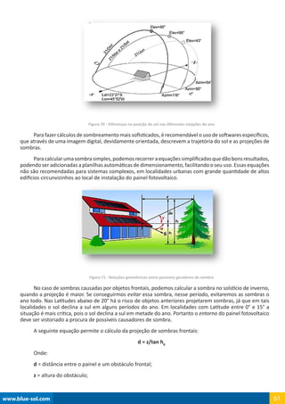 www.blue-sol.com 61
Figura 70 - Diferenças na posição do sol nas diferentes estações do ano
Para fazer cálculos de sombreamento mais sofisticados, é recomendável o uso de softwares específicos,
que através de uma imagem digital, devidamente orientada, descrevem a trajetória do sol e as projeções de
sombras.
Paracalcularumasombrasimples,podemosrecorreraequaçõessimplificadasquedãobonsresultados,
podendo ser adicionadas a planilhas automáticas de dimensionamento, facilitando o seu uso. Essas equações
não são recomendadas para sistemas complexos, em localidades urbanas com grande quantidade de altos
edifícios circunvizinhos ao local de instalação do painel fotovoltaico.
Figura 71 - Relações geométricas entre possíveis geradores de sombra
No caso de sombras causadas por objetos frontais, podemos calcular a sombra no solstício de inverno,
quando a projeção é maior. Se conseguirmos evitar essa sombra, nesse período, evitaremos as sombras o
ano todo. Nas Latitudes abaixo de 20° há o risco de objetos anteriores projetarem sombras, já que em tais
localidades o sol declina a sul em alguns períodos do ano. Em localidades com Latitude entre 0° e 15° a
situação é mais critica, pois o sol declina a sul em metade do ano. Portanto o entorno do painel fotovoltaico
deve ser vistoriado a procura de possíveis causadores de sombra.
A seguinte equação permite o cálculo da projeção de sombras frontais:
d = z/tan h0
Onde:
d = distância entre o painel e um obstáculo frontal;
z = altura do obstáculo;
 