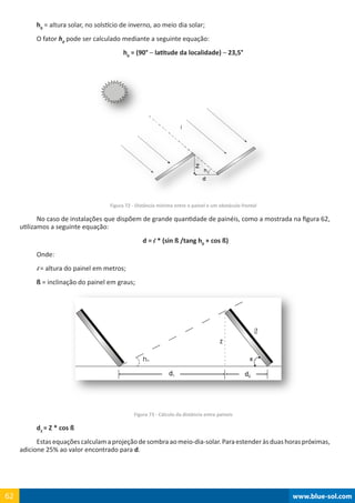 www.blue-sol.com62 www.blue-sol.com62
h0
= altura solar, no solstício de inverno, ao meio dia solar;
O fator h0
pode ser calculado mediante a seguinte equação:
h0
= (90° – latitude da localidade) – 23,5°
Figura 72 - Distância mínima entre o painel e um obstáculo frontal
No caso de instalações que dispõem de grande quantidade de painéis, como a mostrada na figura 62,
utilizamos a seguinte equação:
d = l * (sin ß /tang h0
+ cos ß)
Onde:
l = altura do painel em metros;
ß = inclinação do painel em graus;
Figura 73 - Cálculo da distância entre paineis
d2
= Z * cos ß
Estasequaçõescalculamaprojeçãodesombraaomeio-dia-solar.Paraestenderàsduashoraspróximas,
adicione 25% ao valor encontrado para d.
ß
 