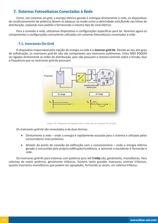 www.blue-sol.com64 www.blue-sol.com64
7.	Sistemas Fotovoltaicos Conectados à Rede
Como, nos sistemas on-grid, a energia elétrica gerada é entregue diretamente à rede, os dispositivos
de condicionamento de potência devem se adequar ao modo como a eletricidade está fluindo nas linhas de
distribuição, copiando esse padrão e fornecendo o mesmo tipo de sinal elétrico.
Para a conexão à rede, utilizamos dispositivos e configurações específicas para tal. Veremos agora os
componentes e configurações comumente utilizados em sistemas fotovoltaicos conectados à rede.
7.1. Inversores On-Grid
O dispositivo responsável pela injeção de energia na rede é o inversor grid-tie. Devido ao seu alto grau
de sofisticação, os inversores grid-tie não são comparáveis aos inversores autônomos. Estes NÃO PODEM
ser ligados diretamente às redes de distribuição, pois não possuem o mesmo controle sobre a tensão, fase
e frequência que os inversores grid-tie possuem.
Figura 74 - Diagrama de ligação com a rede, de um sistema PV on-grid
Os inversores grid-tie são conectados à de duas formas:
•	 Diretamente à rede – onde a energia é rapidamente escoada para o sistema e utilizada pelos
consumidores mais próximos.
•	 Através do ponto de conexão da edificação com a concessionária – onde a energia elétrica
gerada é consumida pela própria edificação/residência, e somente o excedente é fornecido à
rede.
Os inversores grid-tie para sistemas com potência-pico até 5 kWp são, geralmente, monofásicos. Para
sistemas de maior potência, geralmente trifásicos. Existem tanto grandes inversores centrais trifásicos,
quanto inversores monofásicos que podem ser agrupados, formando se assim, um sistema trifásico.
 