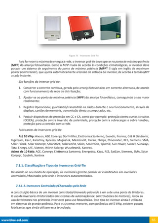 www.blue-sol.com 65
Figura 75 - Inversores Grid-Tie
Para fornecer o máximo de energia à rede, o inversor grid-tie deve operar no ponto de máxima potência
(MPP) do arranjo fotovoltaico. Como o MPP muda de acordo às condições climatológicas, o inversor deve
possuir um sistema de seguimento do ponto de máxima potência (MPPT – sigla em inglês de maximum
power point tracker), que ajusta automaticamente a tensão de entrada do inversor, de acordo à tensão MPP
a cada instante.
São funções do inversor grid-tie:
1.	 Converter a corrente contínua, gerada pelo arranjo fotovoltaico, em corrente alternada, de acordo
com funcionamento da rede de distribuição;
2.	 Ajustar-se ao ponto de máxima potência (MPP) do arranjo fotovoltaico, conseguindo o seu maior
rendimento;
3.	 Registro Operacional, guardando/transmitido os dados durante o seu funcionamento, através de
displays, cartões de memória, transmissão direta a computador, etc.
4.	 Possuir dispositivos de proteção em CC e CA, como por exemplo: proteção contra curtos-circuitos
(CC/CA), proteção contra inversão de polaridade, proteção contra sobrecargas e sobre tensões,
proteção para a conexão com a rede.
Fabricantes de inversores grid-tie:
Até 10 kWp: Aixcon, ASP, Conergy, Dorfmtiller, Elettronica Santerno, Exendis, Fronius, G  H Elektronic,
Ingeteam, Kaco, Karschny, Kyocera, Magnetek, Mastervolt, Pairan, Philips, Phoenixtec, RES, Siemens, SMA,
Solar-Fabrik, Solar Konzept, Solarstocc, Solarworld, Solon, Solutronic, Sputnik, Sun Power, Sunset, Sunways,
Total Energy, UfE, Victron, Wiirth Solergy, Wuseltronik, Xantrex.
Acima de 10 kWp: ACE, Conergy, Elettronica Santerno, Energetica, Kaco, RES, SatCon, Siemens, SMA, Solar
Konzept, Sputnik, Xantrex
7.1.1. Classificação e Tipos de Inversores Grid-Tie
De acordo ao seu modo de operação, os inversores grid-tie podem ser classificados em inversores
controlados/chaveados pela rede e inversores autocontrolados.
7.1.1.1. Inversores Controlados/Chaveados pela Rede
A constituição básica de um inversor controlado/chaveado pela rede é um a de uma ponte de tiristores.
O uso de inversores tiristorizados em sistemas de automação (ex: controladores de motores), levou ao
uso de tiristores nos primeiros inversores para uso fotovoltaico. Este tipo de inversor ainda é utilizado
em sistemas de grande potência. Para os sistemas menores, com potências até 5 kWp, existem poucos
fabricantes que ainda utilizam essa tecnologia.
 