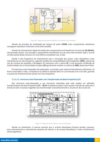 www.blue-sol.com 67
Figura 78 - Diagrama de ponte de MOSFET’s em inversor auto-chaveado
Através do princípio de modulação por largura de pulso (PWM) estes componentes eletrônicos
conseguem reproduzir muito bem uma onda senoidal.
Através do chaveamento rápido do estado dos componentes em frequências em torno de 10-100 kHz,
são formados pulsos, com duração e espaçamento semelhantes aos de uma onda senoidal. Após o uso de
um filtro passa-baixa, teremos um sinal elétrico compatível com a rede.
Devido à alta frequência de chaveamento para a formação dos pulsos, estes dispositivos criam
interferências em alta frequência, exigindo medidas de compatibilidade eletromagnética (EMC), através do
uso de circuitos de proteção e blindagem Os inversores com a marca CE, e que possuem certificado de
Conformidade com a Comunidade Européia (EC) geralmente mantém os valores de EMC abaixo dos limites.
Os inversores auto-chaveados são adequados, a princípio, para sistemas fotovoltaicos autônomos. Se
forem conectados à rede, a frequência da potência injetada deve ser sincronizada com a da rede, gerando
os pulsos de chaveamento de acordo com essa frequência.
7.1.1.2.1. Inversores Auto-Chaveados com Transformador de Baixa Frequência (LF)
Nos inversores auto-chaveados e nos inversores chaveados pela rede, podem ser utilizados
transformadores de baixa frequência (LF) – 50 Hz no padrão europeu – para ajustar a tensão de saída com a
tensão da rede. O campo magnético do transformador isola eletricamente o circuito CC do circuito CA.
Figura 79 - Diagrama de um Inversor com transformador
Devido ao isolamento, o inversor permite que o arranjo fotovoltaico forneça tensões menores,
torna desnecessário o aterramento conjunto do inversor e do arranjo fotovoltaico e reduz interferências
eletromagnéticas.
 