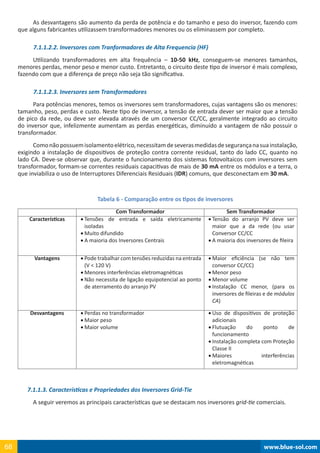 www.blue-sol.com68 www.blue-sol.com68
As desvantagens são aumento da perda de potência e do tamanho e peso do inversor, fazendo com
que alguns fabricantes utilizassem transformadores menores ou os eliminassem por completo.
7.1.1.2.2. Inversores com Tranformadores de Alta Frequencia (HF)
Utilizando transformadores em alta frequência – 10-50 kHz, conseguem-se menores tamanhos,
menores perdas, menor peso e menor custo. Entretanto, o circuito deste tipo de inversor é mais complexo,
fazendo com que a diferença de preço não seja tão significativa.
7.1.1.2.3. Inversores sem Transformadores
Para potências menores, temos os inversores sem transformadores, cujas vantagens são os menores:
tamanho, peso, perdas e custo. Neste tipo de inversor, a tensão de entrada dever ser maior que a tensão
de pico da rede, ou deve ser elevada através de um conversor CC/CC, geralmente integrado ao circuito
do inversor que, infelizmente aumentam as perdas energéticas, diminuído a vantagem de não possuir o
transformador.
Comonãopossuemisolamentoelétrico,necessitamdeseverasmedidasdesegurançanasuainstalação,
exigindo a instalação de dispositivos de proteção contra corrente residual, tanto do lado CC, quanto no
lado CA. Deve-se observar que, durante o funcionamento dos sistemas fotovoltaicos com inversores sem
transformador, formam-se correntes residuais capacitivas de mais de 30 mA entre os módulos e a terra, o
que inviabiliza o uso de Interruptores Diferenciais Residuais (IDR) comuns, que desconectam em 30 mA.
Tabela 6 - Comparação entre os tipos de inversores
Com Transformador Sem Transformador
Características •	Tensões de entrada e saída eletricamente
isoladas
•	Muito difundido
•	A maioria dos Inversores Centrais
•	Tensão do arranjo PV deve ser
maior que a da rede (ou usar
Conversor CC/CC
•	A maioria dos inversores de fileira
Vantagens •	Pode trabalhar com tensões reduzidas na entrada
(V  120 V)
•	Menores interferências eletromagnéticas
•	Não necessita de ligação equipotencial ao ponto
de aterramento do arranjo PV
•	Maior eficiência (se não tem
conversor CC/CC)
•	Menor peso
•	Menor volume
•	Instalação CC menor, (para os
inversores de fileiras e de módulos
CA)
Desvantagens •	Perdas no transformador
•	Maior peso
•	Maior volume
•	Uso de dispositivos de proteção
adicionais
•	Flutuação do ponto de
funcionamento
•	Instalação completa com Proteção
Classe II
•	Maiores interferências
eletromagnéticas
7.1.1.3. Características e Propriedades dos Inversores Grid-Tie
A seguir veremos as principais características que se destacam nos inversores grid-tie comerciais.
 