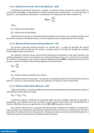 www.blue-sol.com 69
7.1.1.4. Eficiência de Conversão (Conversion Efficiency) – ηCON
A Eficiência de Conversão representa as perdas na conversão direta de corrente contínua (CC), em
corrente alternada (CA), compreendendo as perdas causadas pelo transformador – nos inversores que o
possuem –, nos dispositivos chaveadores e o controlador, nos dispositivos de coleta de dados, etc.
Onde:
PCA
= Potência de Saída Efetiva
PCC
= Potência de Entrada Efetiva
A Eficiência de Conversão é muito dependente da potência de entrada. A porcentagem também varia
de acordo à tensão de entrada do inversor, um fato importante que foi desprezado por muito tempo.
7.1.1.5. Eficiência de Rastreamento (Tracking Efficiency) – ηTR
Os primeiros inversores grid-tie possuíam um controle fixo – o ponto de operação do inversor
era definido para determinado nível de tensão, e qualquer ajuste em função da variação de condições
meteorológicas eram mais restritos.
Os modernos inversores atuais, para sistemas fotovoltaicos conectados à rede devem garantir uma
perfeita adaptação às curvas características do arranjo fotovoltaico (curvas I-V), mesmo com as variações
de Irradiância e temperatura, que mudam o Ponto de Máxima Potência (MPP). A capacidade do inversor de
ajustar o seu ponto trabalho, é descrita pela Eficiência de Rastreamento.
Onde:
PPV
= Potência máxima instantânea do inversor
A flutuação do ponto de operação – causada pelo indesejado acoplamento da frequência da rede na
parte CC – deve ser a menor possível, efeito mais evidente nos inversores sem transformador.
7.1.1.6. Eficiência Estática (Static Efficiency) – ηINV
A Eficiência Estática é o produto da Eficiência de Conversão pela Eficiência de Rastreamento e pode ser
calculada para vários regimes de carga.
Geralmente, apenas a Eficiência De Conversão obtida durante condições nominais de operação é
apresentada, como eficiência nominal, nas folhas de dados (data-sheets). Além disso, frequentemente, é
exibida a eficiência máxima, que geralmente é entre 50% e 80% da potencia nominal.
Essa máxima eficiência só e alcançada sob determinadas condições de Irradiância e temperatura,
cujas variações são responsáveis pelo frequente funcionamento do inversor em estado parcial de carga e
raramente em estado nominal. A relação entre a eficiência do inversor, tensão do arranjo fotovoltaico e o
regime de carga tem alta influencia na produção anual de energia.
 